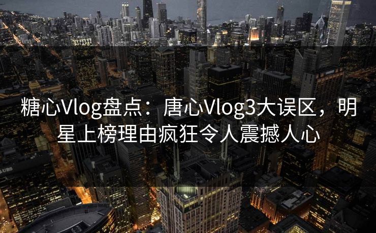 糖心Vlog盘点:唐心Vlog3大误区,明星上榜理由疯狂令人震撼人心 糖心Vlog盘点:唐心Vlog3大误区,明星上榜理由疯狂令人震撼人心