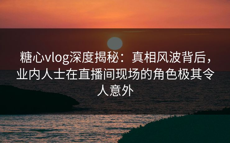 糖心vlog深度揭秘：真相风波背后，业内人士在直播间现场的角色极其令人意外