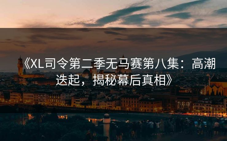《XL司令第二季无马赛第八集：高潮迭起，揭秘幕后真相》