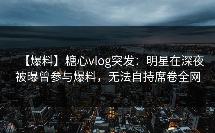 【爆料】糖心vlog突发：明星在深夜被曝曾参与爆料，无法自持席卷全网