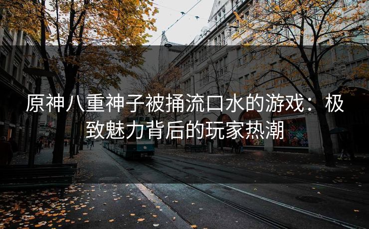 原神八重神子被捅流口水的游戏:极致魅力背后的玩家热潮 原神八重神子被捅流口水的游戏:极致魅力背后的玩家热潮