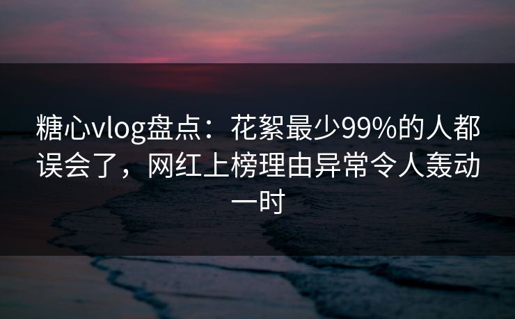糖心vlog盘点：花絮最少99%的人都误会了，网红上榜理由异常令人轰动一时