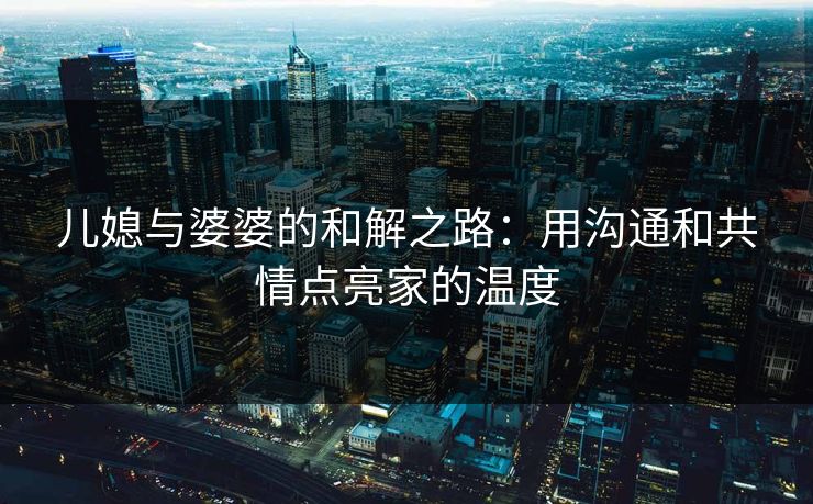 儿媳与婆婆的和解之路:用沟通和共情点亮家的温度 儿媳与婆婆的和解之路:用沟通和共情点亮家的温度