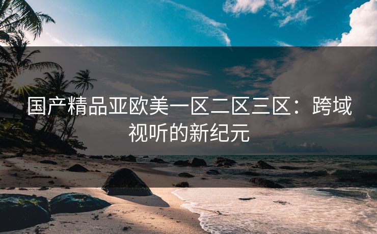 国产精品亚欧美一区二区三区：跨域视听的新纪元