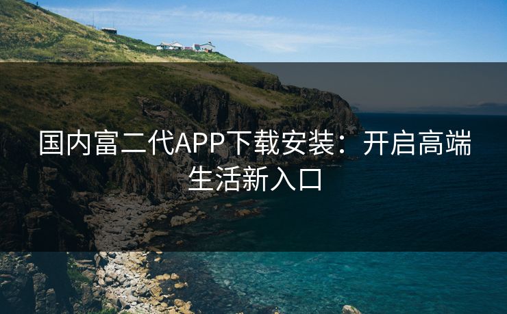 国内富二代APP下载安装:开启高端生活新入口 国内富二代APP下载安装:开启高端生活新入口
