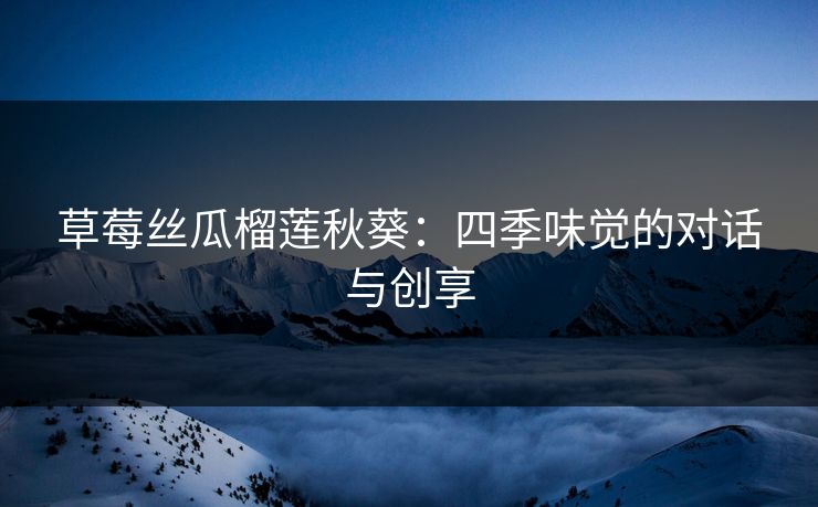 草莓丝瓜榴莲秋葵:四季味觉的对话与创享 草莓丝瓜榴莲秋葵:四季味觉的对话与创享