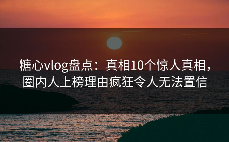 糖心vlog盘点：真相10个惊人真相，圈内人上榜理由疯狂令人无法置信