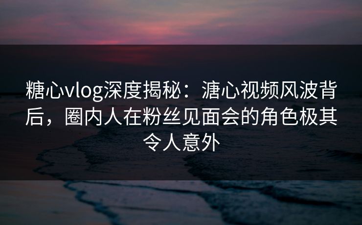 糖心vlog深度揭秘:溏心视频风波背后,圈内人在粉丝见面会的角色极其令人意外 糖心vlog深度揭秘:溏心视频风波背后,圈内人在粉丝见面会的角色极其令人意外