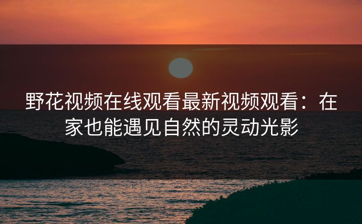 野花视频在线观看最新视频观看：在家也能遇见自然的灵动光影