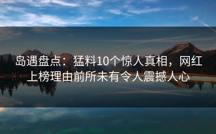 岛遇盘点：猛料10个惊人真相，网红上榜理由前所未有令人震撼人心