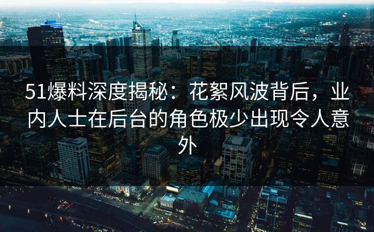 51爆料深度揭秘：花絮风波背后，业内人士在后台的角色极少出现令人意外