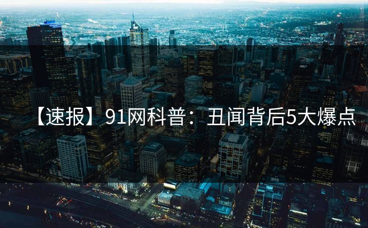 【速报】91网科普：丑闻背后5大爆点