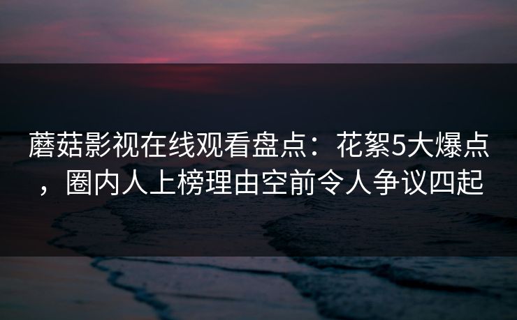 蘑菇影视在线观看盘点:花絮5大爆点,圈内人上榜理由空前令人争议四起 蘑菇影视在线观看盘点:花絮5大爆点,圈内人上榜理由空前令人争议四起