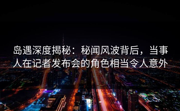 岛遇深度揭秘：秘闻风波背后，当事人在记者发布会的角色相当令人意外