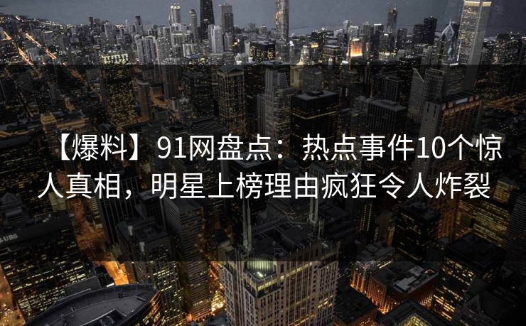 【爆料】91网盘点:热点事件10个惊人真相,明星上榜理由疯狂令人炸裂 【爆料】91网盘点:热点事件10个惊人真相,明星上榜理由疯狂令人炸裂
