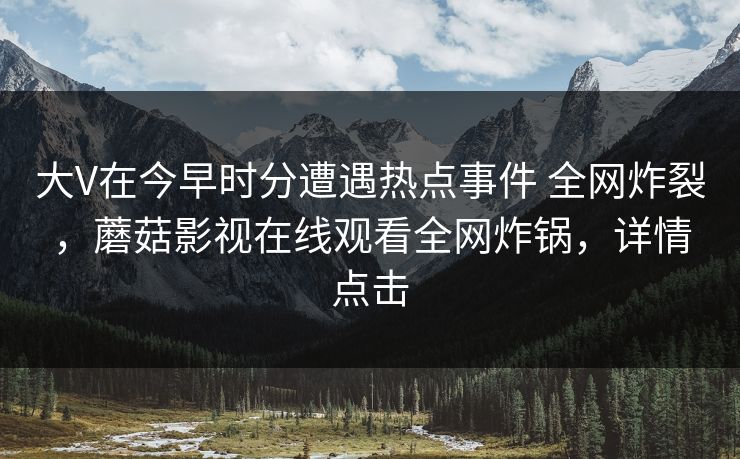 大V在今早时分遭遇热点事件 全网炸裂，蘑菇影视在线观看全网炸锅，详情点击