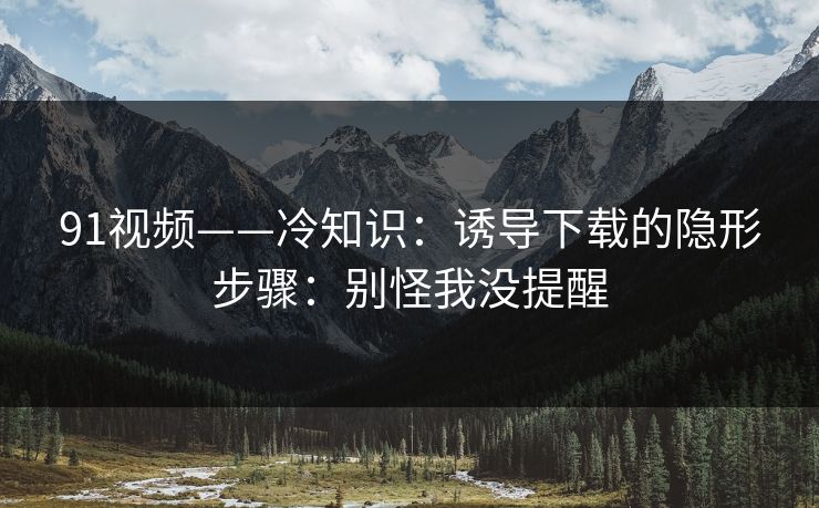 91视频——冷知识：诱导下载的隐形步骤：别怪我没提醒