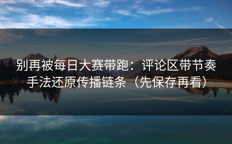 别再被每日大赛带跑：评论区带节奏手法还原传播链条（先保存再看）