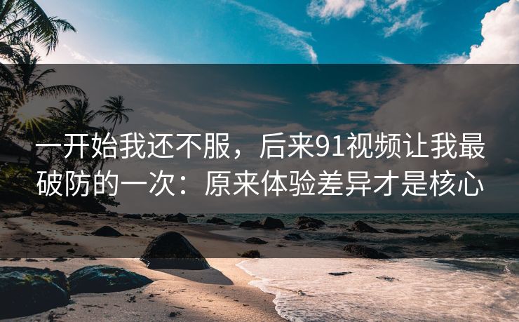 一开始我还不服，后来91视频让我最破防的一次：原来体验差异才是核心