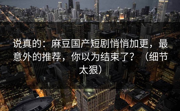 说真的：麻豆国产短剧悄悄加更，最意外的推荐，你以为结束了？（细节太狠）