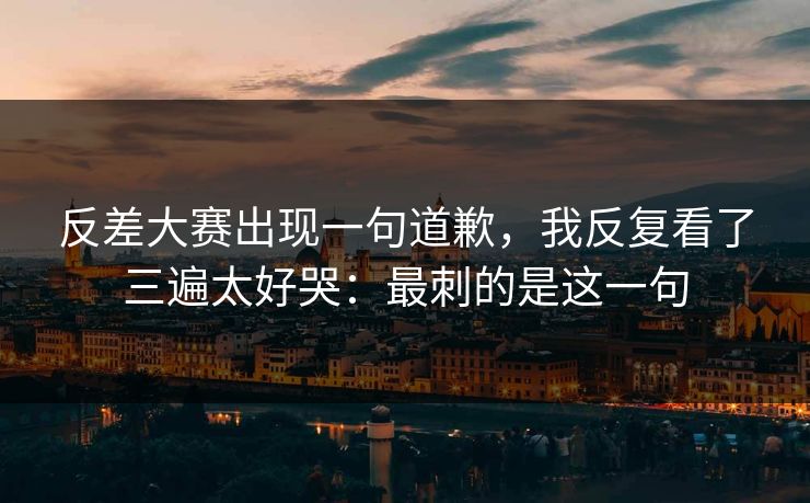 反差大赛出现一句道歉，我反复看了三遍太好哭：最刺的是这一句
