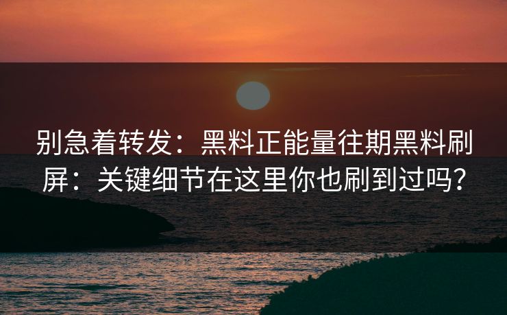 别急着转发：黑料正能量往期黑料刷屏：关键细节在这里你也刷到过吗？