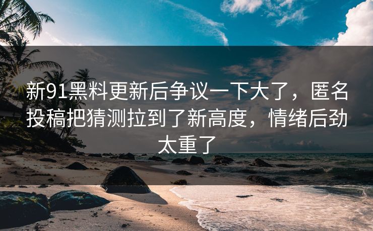 新91黑料更新后争议一下大了,匿名投稿把猜测拉到了新高度,情绪后劲太重了 新91黑料更新后争议一下大了,匿名投稿把猜测拉到了新高度,情绪后劲太重了