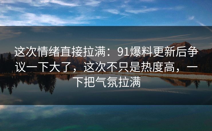 这次情绪直接拉满:91爆料更新后争议一下大了,这次不只是热度高,一下把气氛拉满 这次情绪直接拉满:91爆料更新后争议一下大了,这次不只是热度高,一下把气氛拉满