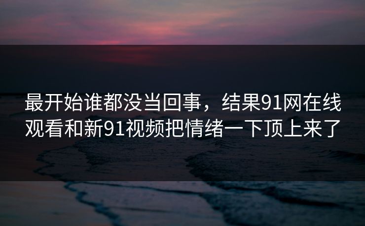 最开始谁都没当回事,结果91网在线观看和新91视频把情绪一下顶上来了 最开始谁都没当回事,结果91网在线观看和新91视频把情绪一下顶上来了