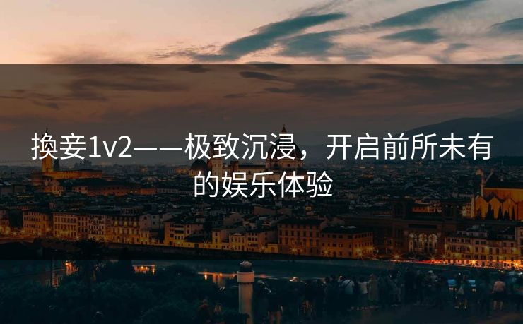 換妾1v2——极致沉浸,开启前所未有的娱乐体验 換妾1v2——极致沉浸,开启前所未有的娱乐体验