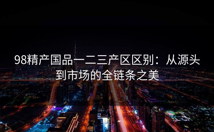 98精产国品一二三产区区别:从源头到市场的全链条之美 98精产国品一二三产区区别:从源头到市场的全链条之美