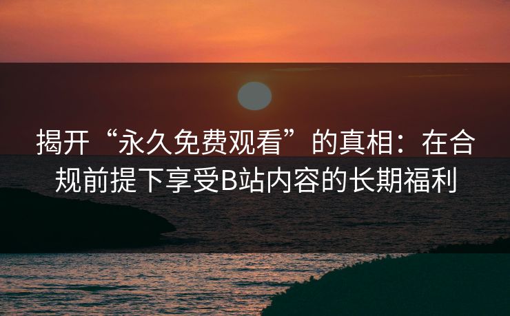 揭开“永久免费观看”的真相：在合规前提下享受B站内容的长期福利