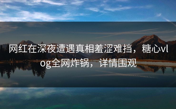 网红在深夜遭遇真相羞涩难挡，糖心vlog全网炸锅，详情围观