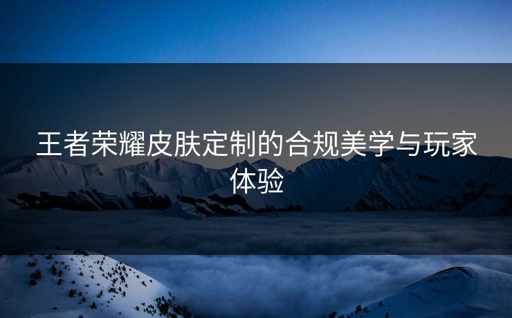 王者荣耀皮肤定制的合规美学与玩家体验