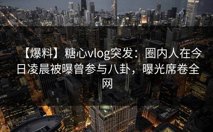 【爆料】糖心vlog突发:圈内人在今日凌晨被曝曾参与八卦,曝光席卷全网 【爆料】糖心vlog突发:圈内人在今日凌晨被曝曾参与八卦,曝光席卷全网
