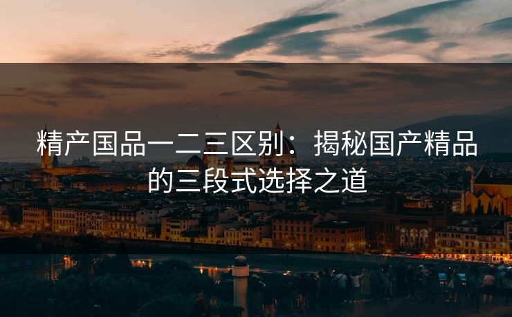 精产国品一二三区别:揭秘国产精品的三段式选择之道 精产国品一二三区别:揭秘国产精品的三段式选择之道