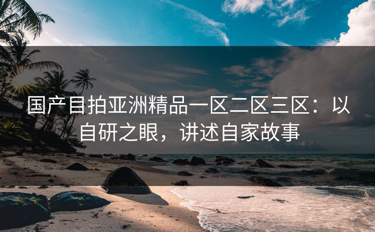 国产目拍亚洲精品一区二区三区:以自研之眼,讲述自家故事 国产目拍亚洲精品一区二区三区:以自研之眼,讲述自家故事