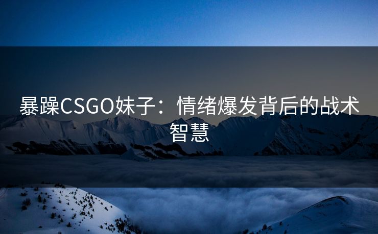 暴躁CSGO妹子:情绪爆发背后的战术智慧 暴躁CSGO妹子:情绪爆发背后的战术智慧