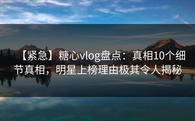【紧急】糖心vlog盘点：真相10个细节真相，明星上榜理由极其令人揭秘