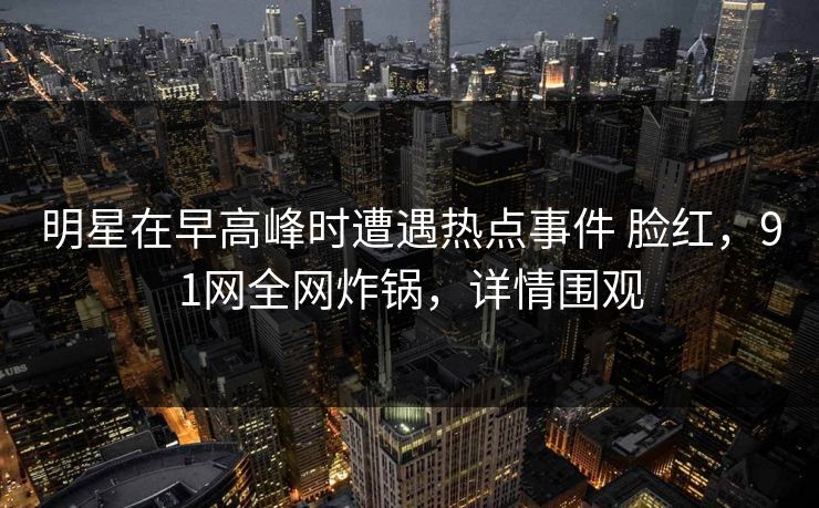明星在早高峰时遭遇热点事件 脸红,91网全网炸锅,详情围观 明星在早高峰时遭遇热点事件 脸红,91网全网炸锅,详情围观