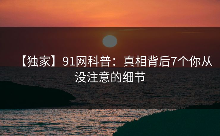 【独家】91网科普:真相背后7个你从没注意的细节 【独家】91网科普:真相背后7个你从没注意的细节