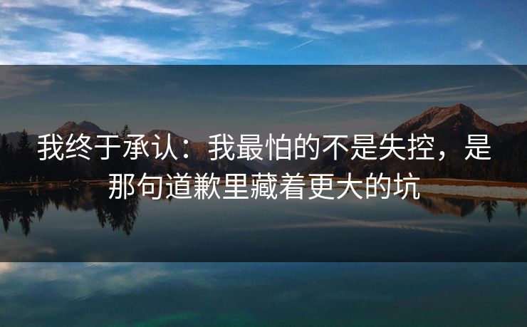 我终于承认：我最怕的不是失控，是那句道歉里藏着更大的坑