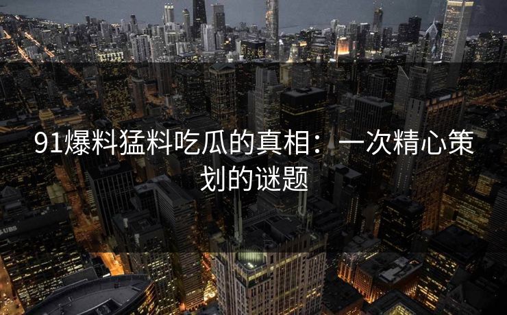 91爆料猛料吃瓜的真相:一次精心策划的谜题 91爆料猛料吃瓜的真相:一次精心策划的谜题